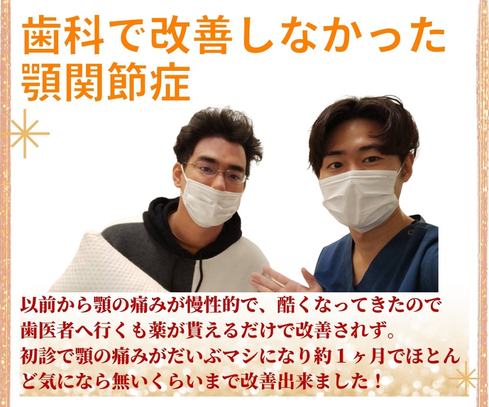 「歯科で改善しなかった顎関節症」以前から顎の痛みが慢性的で、酷くなってきたので歯医者へ行くも薬がもらえるだけで改善されず。初診で顎の痛みがだいぶましになり約１ヶ月でほとんど気にならないくらいまで改善できました！
